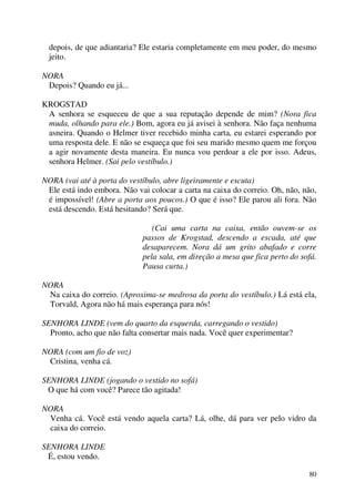 80
depois, de que adiantaria? Ele estaria completamente em meu poder, do mesmo
jeito.
NORA
Depois? Quando eu já...
KROGSTAD
A senhora se esqueceu de que a sua reputação depende de mim? (Nora fica
muda, olhando para ele.) Bom, agora eu já avisei à senhora. Não faça nenhuma
asneira. Quando o Helmer tiver recebido minha carta, eu estarei esperando por
uma resposta dele. E não se esqueça que foi seu marido mesmo quem me forçou
a agir novamente desta maneira. Eu nunca vou perdoar a ele por isso. Adeus,
senhora Helmer. (Sai pelo vestíbulo.)
NORA (vai até à porta do vestíbulo, abre ligeiramente e escuta)
Ele está indo embora. Não vai colocar a carta na caixa do correio. Oh, não, não,
é impossível! (Abre a porta aos poucos.) O que é isso? Ele parou ali fora. Não
está descendo. Está hesitando? Será que.
(Cai uma carta na caixa, então ouvem-se os
passos de Krogstad, descendo a escada, até que
desaparecem. Nora dá um grito abafado e corre
pela sala, em direção a mesa que fica perto do sofá.
Pausa curta.)
NORA
Na caixa do correio. (Aproxima-se medrosa da porta do vestíbulo.) Lá está ela,
Torvald, Agora não há mais esperança para nós!
SENHORA LINDE (vem do quarto da esquerda, carregando o vestido)
Pronto, acho que não falta consertar mais nada. Você quer experimentar?
NORA (com um fio de voz)
Cristina, venha cá.
SENHORA LINDE (jogando o vestido no sofá)
O que há com você? Parece tão agitada!
NORA
Venha cá. Você está vendo aquela carta? Lá, olhe, dá para ver pelo vidro da
caixa do correio.
SENHORA LINDE
É, estou vendo.
 