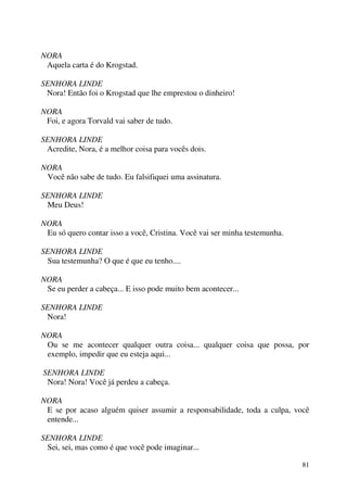 81
NORA
Aquela carta é do Krogstad.
SENHORA LINDE
Nora! Então foi o Krogstad que lhe emprestou o dinheiro!
NORA
Foi, e agora Torvald vai saber de tudo.
SENHORA LINDE
Acredite, Nora, é a melhor coisa para vocês dois.
NORA
Você não sabe de tudo. Eu falsifiquei uma assinatura.
SENHORA LINDE
Meu Deus!
NORA
Eu só quero contar isso a você, Cristina. Você vai ser minha testemunha.
SENHORA LINDE
Sua testemunha? O que é que eu tenho....
NORA
Se eu perder a cabeça... E isso pode muito bem acontecer...
SENHORA LINDE
Nora!
NORA
Ou se me acontecer qualquer outra coisa... qualquer coisa que possa, por
exemplo, impedir que eu esteja aqui...
SENHORA LINDE
Nora! Nora! Você já perdeu a cabeça.
NORA
E se por acaso alguém quiser assumir a responsabilidade, toda a culpa, você
entende...
SENHORA LINDE
Sei, sei, mas como é que você pode imaginar...
 