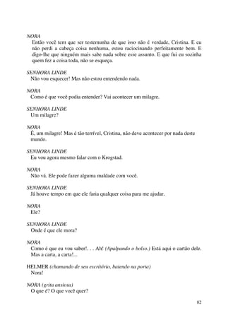 82
NORA
Então você tem que ser testemunha de que isso não é verdade, Cristina. E eu
não perdi a cabeça coisa nenhuma, estou raciocinando perfeitamente bem. E
digo-lhe que ninguém mais sabe nada sobre esse assunto. E que fui eu sozinha
quem fez a coisa toda, não se esqueça.
SENHORA LINDE
Não vou esquecer! Mas não estou entendendo nada.
NORA
Como é que você podia entender? Vai acontecer um milagre.
SENHORA LINDE
Um milagre?
NORA
É, um milagre! Mas é tão terrível, Cristina, não deve acontecer por nada deste
mundo.
SENHORA LINDE
Eu vou agora mesmo falar com o Krogstad.
NORA
Não vá. Ele pode fazer alguma maldade com você.
SENHORA LINDE
Já houve tempo em que ele faria qualquer coisa para me ajudar.
NORA
Ele?
SENHORA LINDE
Onde é que ele mora?
NORA
Como é que eu vou saber!. . . Ah! (Apalpando o bolso.) Está aqui o cartão dele.
Mas a carta, a carta!...
HELMER (chamando de seu escritório, batendo na porta)
Nora!
NORA (grita ansiosa)
O que é? O que você quer?
 