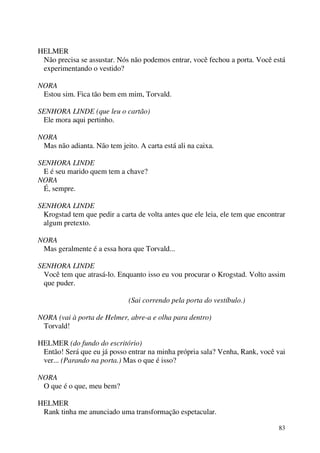 83
HELMER
Não precisa se assustar. Nós não podemos entrar, você fechou a porta. Você está
experimentando o vestido?
NORA
Estou sim. Fica tão bem em mim, Torvald.
SENHORA LINDE (que leu o cartão)
Ele mora aqui pertinho.
NORA
Mas não adianta. Não tem jeito. A carta está ali na caixa.
SENHORA LINDE
E é seu marido quem tem a chave?
NORA
É, sempre.
SENHORA LINDE
Krogstad tem que pedir a carta de volta antes que ele leia, ele tem que encontrar
algum pretexto.
NORA
Mas geralmente é a essa hora que Torvald...
SENHORA LINDE
Você tem que atrasá-lo. Enquanto isso eu vou procurar o Krogstad. Volto assim
que puder.
(Sai correndo pela porta do vestíbulo.)
NORA (vai à porta de Helmer, abre-a e olha para dentro)
Torvald!
HELMER (do fundo do escritório)
Então! Será que eu já posso entrar na minha própria sala? Venha, Rank, você vai
ver... (Parando na porta.) Mas o que é isso?
NORA
O que é o que, meu bem?
HELMER
Rank tinha me anunciado uma transformação espetacular.
 