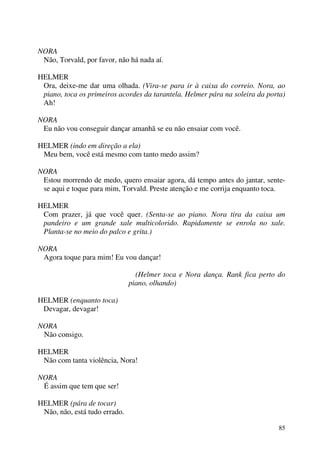 85
NORA
Não, Torvald, por favor, não há nada aí.
HELMER
Ora, deixe-me dar uma olhada. (Vira-se para ir à caixa do correio. Nora, ao
piano, toca os primeiros acordes da tarantela. Helmer pára na soleira da porta)
Ah!
NORA
Eu não vou conseguir dançar amanhã se eu não ensaiar com você.
HELMER (indo em direção a ela)
Meu bem, você está mesmo com tanto medo assim?
NORA
Estou morrendo de medo, quero ensaiar agora, dá tempo antes do jantar, sente-
se aqui e toque para mim, Torvald. Preste atenção e me corrija enquanto toca.
HELMER
Com prazer, já que você quer. (Senta-se ao piano. Nora tira da caixa um
pandeiro e um grande xale multicolorido. Rapidamente se enrola no xale.
Planta-se no meio do palco e grita.)
NORA
Agora toque para mim! Eu vou dançar!
(Helmer toca e Nora dança. Rank fica perto do
piano, olhando)
HELMER (enquanto toca)
Devagar, devagar!
NORA
Não consigo.
HELMER
Não com tanta violência, Nora!
NORA
É assim que tem que ser!
HELMER (pára de tocar)
Não, não, está tudo errado.
 