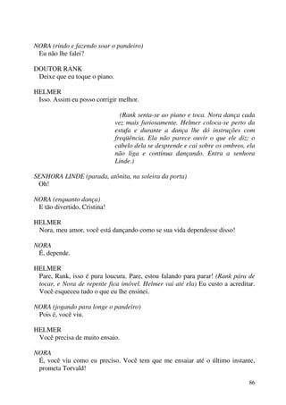 86
NORA (rindo e fazendo soar o pandeiro)
Eu não lhe falei?
DOUTOR RANK
Deixe que eu toque o piano.
HELMER
Isso. Assim eu posso corrigir melhor.
(Rank senta-se ao piano e toca. Nora dança cada
vez mais furiosamente. Helmer coloca-se perto da
estufa e durante a dança lhe dó instruções com
freqüência. Ela não parece ouvir o que ele diz; o
cabelo dela se desprende e cai sobre os ombros, ela
não liga e continua dançando. Entra a senhora
Linde.)
SENHORA LINDE (parada, atônita, na soleira da porta)
Oh!
NORA (enquanto dança)
E tão divertido, Cristina!
HELMER
Nora, meu amor, você está dançando como se sua vida dependesse disso!
NORA
É, depende.
HELMER
Pare, Rank, isso é pura loucura. Pare, estou falando para parar! (Rank pára de
tocar, e Nora de repente fica imóvel. Helmer vai até ela) Eu custo a acreditar.
Você esqueceu tudo o que eu lhe ensinei.
NORA (jogando para longe o pandeiro)
Pois é, você viu.
HELMER
Você precisa de muito ensaio.
NORA
É, você viu como eu preciso. Você tem que me ensaiar até o último instante,
prometa Torvald!
 