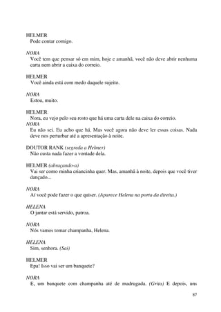 87
HELMER
Pode contar comigo.
NORA
Você tem que pensar só em mim, hoje e amanhã, você não deve abrir nenhuma
carta nem abrir a caixa do correio.
HELMER
Você ainda está com medo daquele sujeito.
NORA
Estou, muito.
HELMER
Nora, eu vejo pelo seu rosto que há uma carta dele na caixa do correio.
NORA
Eu não sei. Eu acho que há. Mas você agora não deve ler essas coisas. Nada
deve nos perturbar até a apresentação à noite.
DOUTOR RANK (segreda a Helmer)
Não custa nada fazer a vontade dela.
HELMER (abraçando-a)
Vai ser como minha criancinha quer. Mas, amanhã à noite, depois que você tiver
dançado...
NORA
Aí você pode fazer o que quiser. (Aparece Helena na porta da direita.)
HELENA
O jantar está servido, patroa.
NORA
Nós vamos tomar champanha, Helena.
HELENA
Sim, senhora. (Sai)
HELMER
Epa! Isso vai ser um banquete?
NORA
E, um banquete com champanha até de madrugada. (Grita) E depois, uns
 