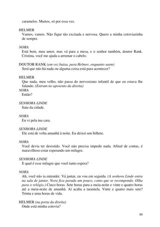 88
caramelos. Muitos, só por essa vez.
HELMER
Vamos, vamos. Não fique tão excitada e nervosa. Quero a minha cotoviazinha
de sempre.
NORA
Está bem, meu amor, mas vá para a mesa, e o senhor também, doutor Rank.
Cristina, você me ajuda a arrumar o cabelo.
DOUTOR RANK (em voz baixa, para Helmer, enquanto saem)
Será que não há nada ou alguma coisa está para acontecer?
HELMER
Que nada, meu velho, não passa do nervosismo infantil de que eu estava lhe
falando. (Entram no aposento da direita)
NORA
Então?
SENHORA LINDE
Saiu da cidade.
NORA
Eu vi pela tua cara.
SENHORA LINDE
Ele está de volta amanhã à noite. Eu deixei um bilhete.
NORA
Você devia ter desistido. Você não precisa impedir nada. Afinal de contas, é
maravilhoso estar esperando um milagre.
SENHORA LINDE
E qual é esse milagre que você tanto espera?
NORA
Ah, você não ia entender. Vá jantar, eu vou em seguida. (A senhora Linde entra
na sala de jantar. Nora fica parada um pouco, como que se recompondo. Olha
para o relógio.) Cinco horas. Sete horas para a meia-noite e vinte e quatro horas
até a meia-noite de amanhã. Aí acaba a tarantela. Vinte e quatro mais sete?
Trinta e uma horas de vida.
HELMER (na porta da direita)
Onde está minha cotovia?
 