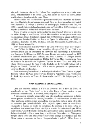 9
não poderá assumir tais tarefas. Helmer fica estupefato — e o espectador mais
ainda, principalmente o do século XIX, para quem as razões de Nora jamais
justificariam o abandono do lar e dos filhos.
Embora Ibsen não se interessasse particularmente pela liberdade da mulher,
mas pela liberdade do ser humano em geral, Casa de Bonecas acabou servindo à
causa feminista. E se hoje o processo de emancipação feminina é um fato, em
1879 —quando foi montada pela primeira vez no Teatro Real de Copenhague — a
peça foi considerada a obra mais revolucionária de Ibsen.
Brand projetou seu nome na Escandinávia, mas Casa de Bonecas o projetou
em toda a Europa e nos Estados Unidos. Os feministas se arregimentaram a seu
redor; grandes atrizes disputaram o papel. Em 1880 montou-se a peça na Noruega;
em 1882 nos Estados Unidos, no Teatro da Ópera de Milwaukee; em 1889 no
Londres de Bruxelas; em 1892 em Paris, no Salão de Madame d’Aubernon e, em
1894, no Teatro Vaudeville.
Entre as encenações mais importantes de Casa de Bonecas estão as de Lugné-
Poe, no Théâtre de l’Ouvre, com Ludmilla e Geogers Pitöeff, em 1930; a de
Eleonora Duse, que se apresentou em 1890 em São Petersburgo e excursionou
pela Europa; a de Réjane, em 1893. Suzanne Deprés interpretou o papel em 1905
e também excursionou pela Europa; em 1930 Ludmilla e Georges Pitöeff
interpretaram os principais papéis no Théâtre de l’Ouvre. Mais recentemente Casa
de Bonecas foi montada no Playhouse Theatre de Nova York, em 1971, com
Claire Bloom no papel de Nora e Colin Blakely no de Torwald Helmer, sob a
direção de Patrick Garland. Em 1973 a mesma produção se apresentou no
Criterion Theatre em Londres.
Entre as encenações no Brasil, a mais significativa leve Tônia Carrero no papel
de Nora, Rubens de Palco como Torwald Helmer e Napoleão Muniz Freire como
dr. Rank. Apresentada no Teatro de Santo André em 1971, foi dirigida por Cecil
Thiré.
UMA RESPOSTA ESCANDALOSA
Uma das maiores críticas a Casa de Bonecas era o fato de Nora ter
abandonado o lar. “Pois bem” — teria dito Ibsen —“vou mostrar o que
aconteceria se ela ficasse.” E escreveu, como resposta, Os Espectros.
A personagem central é uma mulher que não abandona o casamento já falido
apenas porque se submete às convenções sociais. E a vítima desse pecado é seu
filho, que herda a sífilis do pai, acabando na loucura. Sabe-se hoje que a sífilis não
se transmite por hereditariedade. Mas naquela, época, com o naturalismo
emergindo e falando-se muito na influência da genética e do meio sobre os
indivíduos, era natural que Ibsen também se tivesse deixado seduzir por idéias
cientificistas. Claude Bernard e Émile Zola construíram teorias a partir da doutrina
da hereditariedade, e Ibsen levou longe a audácia de falar sobre ela. Não apenas
porque falava sobre ela, mas porque citava uma doença tão marginal que não
faltou quem o acusasse de haver “emporcalhado o palco”. Além disso, o
 