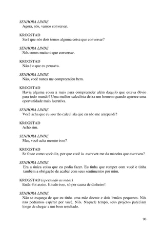 90
SENHORA LINDE
Agora, nós, vamos conversar.
KROGSTAD
Será que nós dois temos alguma coisa que conversar?
SENHORA LINDE
Nós temos muito o que conversar.
KROOSTAD
Não é o que eu pensava.
SENHORA LINDE
Não, você nunca me compreendeu bem.
KROGSTAD
Havia alguma coisa a mais para compreender além daquilo que estava óbvio
para todo mundo? Uma mulher calculista deixa um homem quando aparece uma
oportunidade mais lucrativa.
SENHORA LINDE
Você acha que eu sou tão calculista que eu não me arrependi?
KROGSTAD
Acho sim.
SENHORA LINDE
Mas, você acha mesmo isso?
KROGSTAD
Se fosse como você diz, por que você ia escrever-me da maneira que escreveu?
SENHORA LINDE
Era a única coisa que eu podia fazer. Eu tinha que romper com você e tinha
também a obrigação de acabar com seus sentimentos por mim.
KROGSTAD (apertando as mãos)
Então foi assim. E tudo isso, só por causa de dinheiro!
SENHORA LINDE
Não se esqueça de que eu tinha uma mãe doente e dois irmãos pequenos. Nós
não podíamos esperar por você, Nils. Naquele tempo, seus projetos pareciam
longe de chegar a um bom resultado.
 