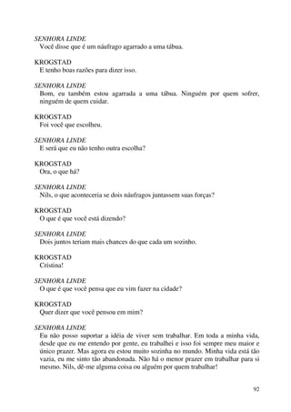 92
SENHORA LINDE
Você disse que é um náufrago agarrado a uma tábua.
KROGSTAD
E tenho boas razões para dizer isso.
SENHORA LINDE
Bom, eu também estou agarrada a uma tábua. Ninguém por quem sofrer,
ninguém de quem cuidar.
KROGSTAD
Foi você que escolheu.
SENHORA LINDE
E será que eu não tenho outra escolha?
KROGSTAD
Ora, o que há?
SENHORA LINDE
Nils, o que aconteceria se dois náufragos juntassem suas forças?
KROGSTAD
O que é que você está dizendo?
SENHORA LINDE
Dois juntos teriam mais chances do que cada um sozinho.
KROGSTAD
Cristina!
SENHORA LINDE
O que é que você pensa que eu vim fazer na cidade?
KROGSTAD
Quer dizer que você pensou em mim?
SENHORA LINDE
Eu não posso suportar a idéia de viver sem trabalhar. Em toda a minha vida,
desde que eu me entendo por gente, eu trabalhei e isso foi sempre meu maior e
único prazer. Mas agora eu estou muito sozinha no mundo. Minha vida está tão
vazia, eu me sinto tão abandonada. Não há o menor prazer em trabalhar para si
mesmo. Nils, dê-me alguma coisa ou alguém por quem trabalhar!
 