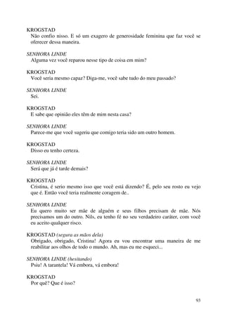 93
KROGSTAD
Não confio nisso. E só um exagero de generosidade feminina que faz você se
oferecer dessa maneira.
SENHORA LINDE
Alguma vez você reparou nesse tipo de coisa em mim?
KROGSTAD
Você seria mesmo capaz? Diga-me, você sabe tudo do meu passado?
SENHORA LINDE
Sei.
KROGSTAD
E sabe que opinião eles têm de mim nesta casa?
SENHORA LINDE
Parece-me que você sugeriu que comigo teria sido um outro homem.
KROGSTAD
Disso eu tenho certeza.
SENHORA LINDE
Será que já é tarde demais?
KROGSTAD
Cristina, é serio mesmo isso que você está dizendo? É, pelo seu rosto eu vejo
que é. Então você teria realmente coragem de..
SENHORA LINDE
Eu quero muito ser mãe de alguém e seus filhos precisam de mãe. Nós
precisamos um do outro. Nils, eu tenho fé no seu verdadeiro caráter, com você
eu aceito qualquer risco.
KROGSTAD (segura as mãos dela)
Obrigado, obrigado, Cristina! Agora eu vou encontrar uma maneira de me
reabilitar aos olhos de todo o mundo. Ah, mas eu me esqueci...
SENHORA LINDE (hesitando)
Psiu! A tarantela! Vá embora, vá embora!
KROGSTAD
Por quê? Que é isso?
 
