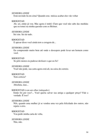 94
SENHORA LINDE
Está ouvindo lá em cima? Quando esta música acabar eles vão voltar
KROGSTAD
Ah. sei, então já vou. Mas agora é inútil. Claro que você não sabe das medidas
que eu tomei na minha questão com os Helmer.
SENHORA LINDE
Sei sim. Sei de tudo.
KROGSTAD
E apesar disso você ainda tem a coragem de...
SENHORA LINDE
Eu compreendo muito bem até onde o desespero pode levar um homem como
você.
KROGSTAD
Se pelo menos eu pudesse desfazer o que eu fiz!
SENHORA LINDE
Você não pode, sua carta agora está ali, na caixa do correio.
KROGSTAD
Tem certeza?
SENHORA LINDE
Absoluta, mas...
KROGSTAD (com um olhar indagador)
Então foi por isso?... Você queria salvar sua amiga a qualquer preço? Fale a
verdade. É isso?
SENHORA LINDE
Nils, quando uma mulher já se vendeu uma vez pela felicidade dos outros, não
repete o erro.
KROGSTAD
Vou pedir minha carta de volta.
SENHORA LINDE
Não, não.
 