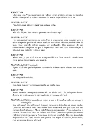 95
KROGSTAD
Claro que vou. Vou esperar aqui até Helmer voltar, aí digo a ele que me devolva
minha carta que só se refere a assuntos do banco, e que ele não pode ler.
SENHORA LINDE
Não, Nils, você não deve pedir sua carta de volta.
KROGSTAD
Mas não foi para isso mesmo que você me chamou aqui?
SENHORA LINDE
Foi, num primeiro momento de susto. Mas já se passaram vinte e quatro horas e
nesse tempo eu presenciei coisas incríveis nessa casa. Helmer precisa saber de
tudo. Esse segredo infeliz precisa ser conhecido. Eles precisam de um
entendimento completo, o que é impossível com toda essa dissimulação e
falsidade que eu tenho visto por aqui.
KROGSTAD
Muito bem, já que você assume a responsabilidade. Mas em todo caso há uma
coisa que eu posso fazer e vou fazer já.
SENHORA LINDE (escutando)
Agora você tem que ir depressa. A tarantela acabou e num minuto eles estarão
aqui.
KROGSTAD
Eu a espero lá embaixo.
SENHORA LINDE
Está bem. Depois você me acompanha até minha casa.
KROGSTAD
Nunca me senti tão espantosamente feliz na minha vida! (Sai pela porta da rua.
A porta do vestíbulo, que é intermediária, permanece aberta.)
SENHORA LINDE (arrumando um pouco a sala e deixando à mão seu casaco e
seu chapéu)
Que diferença! Que diferença! Alguém para quem trabalhar, de quem cuidar.
Uma casa para tomar conta. Isso eu vou fazer muito bem. Por que é que eles não
chegam logo? (Escuta.) Ah, aí estão! Deixem-me aprontar. (Pega o chapéu e o
casaco. Ouvem-se as vozes de Helmer e de Nora. Uma chave gira na fechadura
e Helmer traz Nora quase à força para dentro do vestíbulo. Ela está fantasiada
de pescadora de Capri, envolta num grande xale negro, ele vestido para a noite,
com um grande dominó aberto.)
 