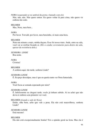 96
NORA (segurando-se no umbral da porta e lutando com ele)
Não, não, não. Não quero entrar. Eu quero voltar lá para cima, não quero vir
embora tão cedo.
HELMER
Mas, Nora, meu bem...
NORA
Por favor. Torvald. por favor, meu benzinho, só mais uma hora.
HELMER
Nem um minuto a mais, minha doçura. Esse foi nosso trato. Ande, entre na sala,
você vai se resfriar ficando ai. (Ele a conduz severamente para dentro da sala,
apesar da resistência dela.)
SENHORA LINDE
Boa noite.
NORA
Cristina!
HELMER
A senhora aqui, tão tarde, senhora Linde?
SENHORA LINDE
É. Eu peço desculpas, mas é que eu queria tanto ver Nora fantasiada.
NORA
Você ficou ai sentada esperando por mim?
SENHORA LINDE
É. Infelizmente eu cheguei tarde, vocês já tinham subido. Aí eu achei que não
devia ir embora sem primeiro ver você.
HELMER (tirando o xale de Nora)
Então, olhe bem, acho que vale a pena. Ela não está maravilhosa, senhora
Linde?
SENHORA LINDE
Está mesmo!
HELMER
Ela não está excepcionalmente bonita? Foi a opinião geral na festa. Mas ela é
 