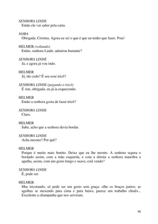 98
SENHORA LINDE
Então ele vai saber pela carta.
NORA
Obrigada. Cristina. Agora eu sei o que é que eu tenho que fazer. Psiu!
HELMER (voltando)
Então, senhora Linde, admirou bastante?
SENHORA LINDE
Já, e agora já vou indo.
HELMER
Já, tão cedo? É seu esse tricô?
SENHORA LINDE (pegando o tricô)
É sim, obrigada, eu já ia esquecendo.
HELMER
Então a senhora gosta de fazer tricô?
SENHORA LINDE
Claro.
HELMER
Sabe, acho que a senhora devia bordar.
SENHORA LINDE
Acha mesmo? Por quê?
HELMER
Porque é muito mais bonito. Deixe que eu lhe mostre. A senhora segura o
bordado assim, com a mão esquerda, e com a direita a senhora manobra a
agulha, assim, com um gesto longo e suave, está vendo?
SENHORA LINDE
É, pode ser.
HELMER
Mas tricotando, só pode ser um gesto sem graça: olhe os braços juntos, as
agulhas se mexendo para cima e para baixo, parece um trabalho chinês...
Excelente a champanha que nos serviram.
 