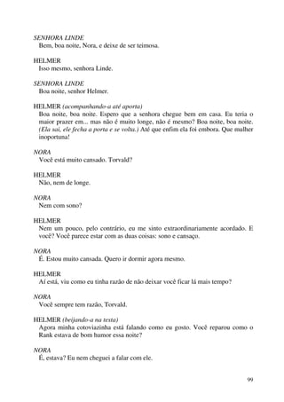 99
SENHORA LINDE
Bem, boa noite, Nora, e deixe de ser teimosa.
HELMER
Isso mesmo, senhora Linde.
SENHORA LINDE
Boa noite, senhor Helmer.
HELMER (acompanhando-a até aporta)
Boa noite, boa noite. Espero que a senhora chegue bem em casa. Eu teria o
maior prazer em... mas não é muito longe, não é mesmo? Boa noite, boa noite.
(Ela sai, ele fecha a porta e se volta.) Até que enfim ela foi embora. Que mulher
inoportuna!
NORA
Você está muito cansado. Torvald?
HELMER
Não, nem de longe.
NORA
Nem com sono?
HELMER
Nem um pouco, pelo contrário, eu me sinto extraordinariamente acordado. E
você? Você parece estar com as duas coisas: sono e cansaço.
NORA
É. Estou muito cansada. Quero ir dormir agora mesmo.
HELMER
Aí está, viu como eu tinha razão de não deixar você ficar lá mais tempo?
NORA
Você sempre tem razão, Torvald.
HELMER (beijando-a na testa)
Agora minha cotoviazinha está falando como eu gosto. Você reparou como o
Rank estava de bom humor essa noite?
NORA
É, estava? Eu nem cheguei a falar com ele.
 