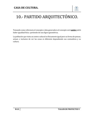 CASA DE CULTURA.

10.- PARTIDO ARQUITECTÓNICO.
Tomando como referencia el concepto o idea generadora el concepto será unión podrá
haber igualdad física partiendo de una figura geométrica.
La población que visita un centro cultural es físicamente igual pero su forma de pensar,
actuar, e inclusive de ver las cosas es diferente dependiendo sus costumbres y su
cultura.

B.I.E.

TALLER DE PROYECTOS V.

 