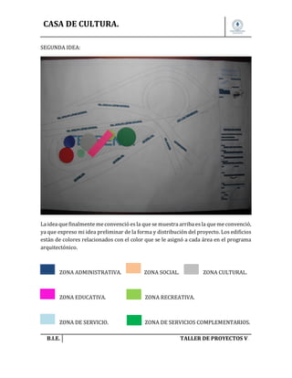 CASA DE CULTURA.
SEGUNDA IDEA:

La idea que finalmente me convenció es la que se muestra arriba es la que me convenció,
ya que expreso mi idea preliminar de la forma y distribución del proyecto. Los edificios
están de colores relacionados con el color que se le asignó a cada área en el programa
arquitectónico.

ZONA ADMINISTRATIVA.

ZONA SOCIAL.

ZONA EDUCATIVA.

ZONA RECREATIVA.

ZONA DE SERVICIO.

ZONA DE SERVICIOS COMPLEMENTARIOS.

B.I.E.

ZONA CULTURAL.

TALLER DE PROYECTOS V.

 