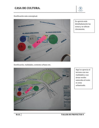 CASA DE CULTURA.
Zonificación más conceptual.
Se aprecia más
detalladamente las
zonas y se ubican
claramente.

Zonificación, vialidades, contexto urbano etc.
Aquí se aprecia el
terreno con sus
vialidades y sus
áreas verdes
naturales el resto
es zona
urbanizada.

B.I.E.

TALLER DE PROYECTOS V.

 