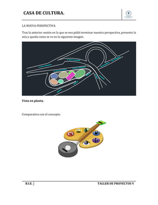 CASA DE CULTURA.
LA NUEVA PERSPECTIVA
Tras la anterior sesión en la que se nos pidió terminar nuestra perspectiva, presento la
mía y queda como se ve en la siguiente imagen.

Vista en planta.

Comparativa con el concepto.

B.I.E.

TALLER DE PROYECTOS V.

 
