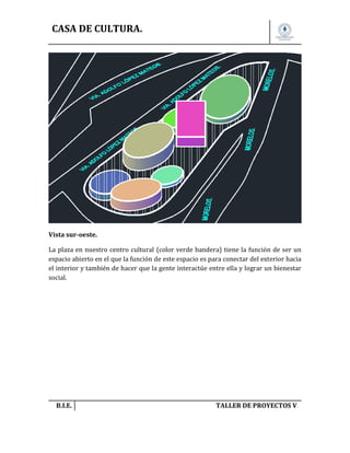 CASA DE CULTURA.

Vista sur-oeste.
La plaza en nuestro centro cultural (color verde bandera) tiene la función de ser un
espacio abierto en el que la función de este espacio es para conectar del exterior hacia
el interior y también de hacer que la gente interactúe entre ella y lograr un bienestar
social.

B.I.E.

TALLER DE PROYECTOS V.

 