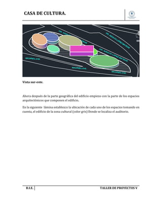 CASA DE CULTURA.

Vista sur-este.

Ahora después de la parte geográfica del edificio empiezo con la parte de los espacios
arquitectónicos que componen el edificio.
En la siguiente lámina establezco la ubicación de cada uno de los espacios tomando en
cuenta, el edificio de la zona cultural (color gris) Donde se localiza el auditorio.

B.I.E.

TALLER DE PROYECTOS V.

 