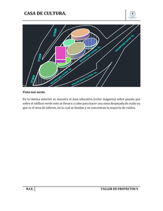 CASA DE CULTURA.

Vista nor-oeste.
En la lámina anterior se muestra el área educativa (color magenta) sobre puesto por
sobre el edificio verde esto se llevara a cabo para hacer una zona despejada de ruido ya
que es el área de talleres, en la cual se fundan y se concentran la mayoría de ruidos.

B.I.E.

TALLER DE PROYECTOS V.

 