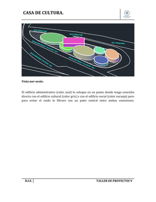 CASA DE CULTURA.

Vista nor-oeste.
El edificio administrativo (color azul) lo coloque en un punto donde tenga conexión
directa con el edificio cultural (color gris) y con el edificio social (color naranja) pero
para evitar el ruido lo filtrare con un patio central entre ambas conexiones.

B.I.E.

TALLER DE PROYECTOS V.

 