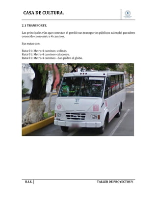 CASA DE CULTURA.
2.1 TRANSPORTE.
Las principales vías que conectan el perdió sus transportes públicos salen del paradero
conocido como metro 4 caminos.
Sus rutas son:
Ruta 01: Metro 4 caminos- colinas.
Ruta 01: Metro 4 caminos-calacoaya.
Ruta 01: Metro 4 caminos –San pedro el globo.

B.I.E.

TALLER DE PROYECTOS V.

 