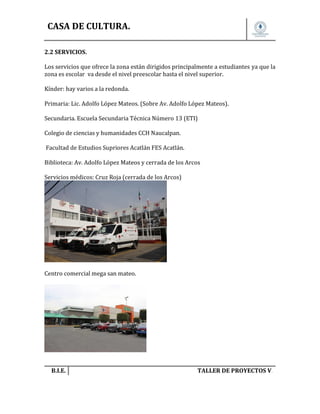 CASA DE CULTURA.
2.2 SERVICIOS.
Los servicios que ofrece la zona están dirigidos principalmente a estudiantes ya que la
zona es escolar va desde el nivel preescolar hasta el nivel superior.
Kínder: hay varios a la redonda.
Primaria: Lic. Adolfo López Mateos. (Sobre Av. Adolfo López Mateos).
Secundaria. Escuela Secundaria Técnica Número 13 (ETI)
Colegio de ciencias y humanidades CCH Naucalpan.
Facultad de Estudios Supriores Acatlán FES Acatlán.
Biblioteca: Av. Adolfo López Mateos y cerrada de los Arcos
Servicios médicos: Cruz Roja (cerrada de los Arcos)

Centro comercial mega san mateo.

B.I.E.

TALLER DE PROYECTOS V.

 