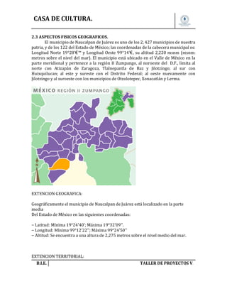 CASA DE CULTURA.
2.3 ASPECTOS FISICOS GEOGRAFICOS.
El municipio de Naucalpan de Juárez es uno de los 2, 427 municipios de nuestra
patria, y de los 122 del Estado de México; las coordenadas de la cabecera municipal es:
Longitud Norte 19°28'€™ y Longitud Oeste 99°14'€, su altitud 2,220 msnm (msnm:
metros sobre el nivel del mar). El municipio está ubicado en el Valle de México en la
parte meridional y pertenece a la región II Zumpango, al noroeste del D.F., limita al
norte con Atizapán de Zaragoza, Tlalnepantla de Baz y Jilotzingo; al sur con
Huixquilucan; al este y sureste con el Distrito Federal; al oeste nuevamente con
Jilotzingo y al suroeste con los municipios de Otzolotepec, Xonacatlán y Lerma.

EXTENCION GEOGRAFICA:
Geográficamente el municipio de Naucalpan de Juárez está localizado en la parte
media
Del Estado de México en las siguientes coordenadas:
− Latitud: Mínima 19°24'40'; Máxima 19°32'09''.
− Longitud: Mínima 99°12'22''; Máxima 99°24'50''
− Altitud: Se encuentra a una altura de 2,275 metros sobre el nivel medio del mar.

EXTENCION TERRITORIAL:
B.I.E.

TALLER DE PROYECTOS V.

 