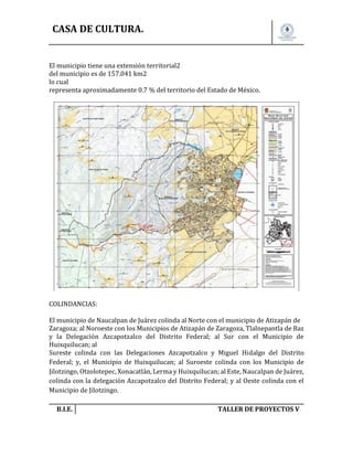 CASA DE CULTURA.

El municipio tiene una extensión territorial2
del municipio es de 157.041 km2
lo cual
representa aproximadamente 0.7 % del territorio del Estado de México.

COLINDANCIAS:
El municipio de Naucalpan de Juárez colinda al Norte con el municipio de Atizapán de
Zaragoza; al Noroeste con los Municipios de Atizapán de Zaragoza, Tlalnepantla de Baz
y la Delegación Azcapotzalco del Distrito Federal; al Sur con el Municipio de
Huixquilucan; al
Sureste colinda con las Delegaciones Azcapotzalco y Miguel Hidalgo del Distrito
Federal; y, el Municipio de Huixquilucan; al Suroeste colinda con los Municipio de
Jilotzingo, Otzolotepec, Xonacatlán, Lerma y Huixquilucan; al Este, Naucalpan de Juárez,
colinda con la delegación Azcapotzalco del Distrito Federal; y al Oeste colinda con el
Municipio de Jilotzingo.
B.I.E.

TALLER DE PROYECTOS V.

 