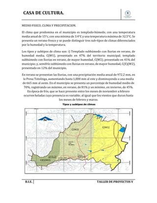 CASA DE CULTURA.
MEDIO FISICO, CLIMA Y PRECIPITACION.
El clima que predomina en el municipio es templado-húmedo, con una temperatura
media anual de 15°c, con una mínima de 3.4°C y una temperatura máxima de 32.5°C. Se
presenta un verano fresco y se puede distinguir tres sub-tipos de climas diferenciados
por la humedad y la temperatura.
Los tipos y subtipos de clima son: i) Templado subhúmedo con lluvias en verano, de
humedad media, C(W1), presentado en 47% del territorio municipal; templado
subhúmedo con lluvias en verano, de mayor humedad, C(W2), presentado en 41% del
municipio; y, semifrío subhúmedo con lluvias en verano, de mayor humedad, C(E)(W2),
presentado en 12% del municipio.
En verano se presentan las lluvias, con una precipitación media anual de 972.2 mm, en
la Presa Totolinga, aumentando hasta 1,000 mm al este y disminuyendo a una media
de 665 mm al oeste. En el municipio se presenta un porcentaje de humedad medio de
70%, registrando un máximo, en verano, de 81% y un mínimo, en invierno, de 45%.
En época de frío, que se hace presente entre los meses de noviembre a febrero
ocurren heladas cuya presencia es variable; al igual que los vientos que duran hasta
los meses de febrero y marzo.

B.I.E.

TALLER DE PROYECTOS V.

 