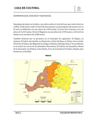 CASA DE CULTURA.
GEOMORFOLOGÍA, GEOLOGÍA Y EDAFOLOGÍA.

Naucalpan de Juárez se localiza a una altura sobre el nivel del mar que oscila entre los
2,300 y 3,450 metros sobre el nivel del mar (msnm). Las principales elevaciones son 1)
El cerro La Malinche con una altura de 3,450 msnm; 2) Cerró San Francisco con una
altura de 3,210 msnm; 3) Cerró Magnolia con una altura de 2,750 msnm; y 4) Cerró las
Ánimas con una altura de 2,690 msnm.
También destacan por su presencia en el municipio los siguientes: El Órgano; La
Cantera, El Cedral, San Joselito, La Plantación y Peña del Rayo; La Palma, Cerro Gordo,
El Cerrito, El Salto y San Miguel de las Pulgas; el Ojuelo, Chimalpa Viejo y Tronco Blanco;
en el centro los cerros de los Remedios, Moctezuma, El Cabrito, los Guajolotes, Monte
de la Ascensión, Las Piedras, Loma Panda, Cerro de la Escalera, El Cedazo, Nopala, Juan
Guitarras y el Ocotillo.

B.I.E.

TALLER DE PROYECTOS V.

 