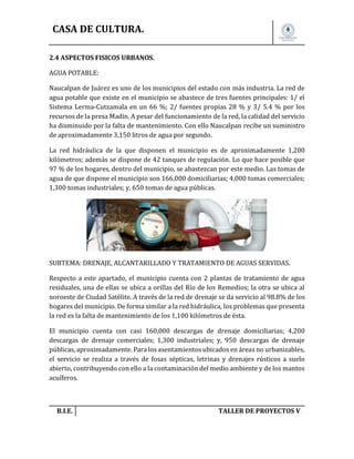 CASA DE CULTURA.
2.4 ASPECTOS FISICOS URBANOS.
AGUA POTABLE:
Naucalpan de Juárez es uno de los municipios del estado con más industria. La red de
agua potable que existe en el municipio se abastece de tres fuentes principales: 1/ el
Sistema Lerma-Cutzamala en un 66 %; 2/ fuentes propias 28 % y 3/ 5.4 % por los
recursos de la presa Madín. A pesar del funcionamiento de la red, la calidad del servicio
ha disminuido por la falta de mantenimiento. Con ello Naucalpan recibe un suministro
de aproximadamente 3,150 litros de agua por segundo.
La red hidráulica de la que disponen el municipio es de aproximadamente 1,200
kilómetros; además se dispone de 42 tanques de regulación. Lo que hace posible que
97 % de los hogares, dentro del municipio, se abastezcan por este medio. Las tomas de
agua de que dispone el municipio son 166,000 domiciliarias; 4,000 tomas comerciales;
1,300 tomas industriales; y, 650 tomas de agua públicas.

SUBTEMA: DRENAJE, ALCANTARILLADO Y TRATAMIENTO DE AGUAS SERVIDAS.
Respecto a este apartado, el municipio cuenta con 2 plantas de tratamiento de agua
residuales, una de ellas se ubica a orillas del Río de los Remedios; la otra se ubica al
noroeste de Ciudad Satélite. A través de la red de drenaje se da servicio al 98.8% de los
hogares del municipio. De forma similar a la red hidráulica, los problemas que presenta
la red es la falta de mantenimiento de los 1,100 kilómetros de ésta.
El municipio cuenta con casi 160,000 descargas de drenaje domiciliarias; 4,200
descargas de drenaje comerciales; 1,300 industriales; y, 950 descargas de drenaje
públicas, aproximadamente. Para los asentamientos ubicados en áreas no urbanizables,
el servicio se realiza a través de fosas sépticas, letrinas y drenajes rústicos a suelo
abierto, contribuyendo con ello a la contaminación del medio ambiente y de los mantos
acuíferos.

B.I.E.

TALLER DE PROYECTOS V.

 