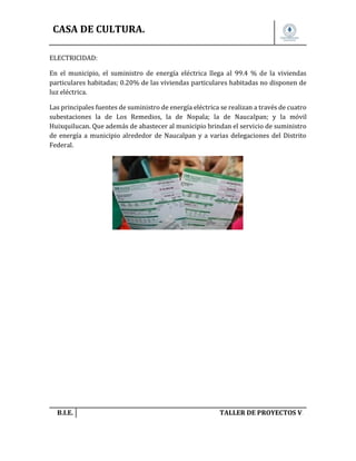 CASA DE CULTURA.
ELECTRICIDAD:
En el municipio, el suministro de energía eléctrica llega al 99.4 % de la viviendas
particulares habitadas; 0.20% de las viviendas particulares habitadas no disponen de
luz eléctrica.
Las principales fuentes de suministro de energía eléctrica se realizan a través de cuatro
subestaciones la de Los Remedios, la de Nopala; la de Naucalpan; y la móvil
Huixquilucan. Que además de abastecer al municipio brindan el servicio de suministro
de energía a municipio alrededor de Naucalpan y a varias delegaciones del Distrito
Federal.

B.I.E.

TALLER DE PROYECTOS V.

 