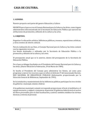 CASA DE CULTURA.

1.1GENERO.
Nuestro proyecto será parte del genero Educación y Cultura
DECRETO por el que se crea el Consejo Nacional para la Cultura y las Artes, como órgano
administrativo desconcentrado de la Secretaría de Educación Pública que ejercerá las
atribuciones de promoción y difusión de la cultura y las artes.
1.2 OBJETIVO.
Organizar la educación artística, bibliotecas públicas y museos, exposiciones artísticas,
y otros eventos de interés cultural.
Para la realización de sus fines, el Consejo Nacional para la Cultura y las Artes contará
con los siguientes recursos:
Los bienes destinados o utilizados por la Secretaría de Educación Pública a la
promoción y difusión de la cultura y las artes.
El presupuesto anual que se le autorice, dentro del presupuesto de la Secretaría de
Educación Pública.
Por el que se delegan facultades en el Presidente del Consejo Nacional para la Cultura y
las Artes. (Diario Oficial de la Federación, 29 de Marzo de 1989).
Se faculta al Presidente del Consejo para administrar los bienes, así como para
programar y ejercer los recursos a que se refiere el Artículo 3º del mencionado Decreto.
RED NACIONAL DE BIBLIOTECAS PUBLICAS (Información proporcionada por la
Dirección General de Bibliotecas, Septiembre de 1993).
En la instalación y mantenimiento de las bibliotecas públicas participan los tres niveles
de gobierno: municipal, estatal y federal.
A los gobiernos municipal y estatal corresponde proporcionar el local, el mobiliario y el
equipo necesario, y asignar y remunerar al personal. El gobierno federal envía el acervo
de libros procesados para su fácil localización y control; también establece las normas
técnicas y entrena al personal.

B.I.E.

TALLER DE PROYECTOS V.

 