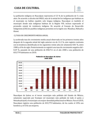 CASA DE CULTURA.
La población indígena en Naucalpan representa el 5.5 % de la población de 5 o más
años. De acuerdo a cálculos del INEGI, más de la mitad de los indígenas que habitan en
el municipio no hablan español, solo lengua indígena. Naucalpan es también el
municipio donde más indígenas habitan de la Región VIII, incluso superando el
promedio estatal de residencia indígena. De acuerdo al Consejo de Desarrollo
Indigenista (CDI) los pueblos indígenas presentes en la región son: Mazahua, Náhuatl y
Otomí.
C) TASA DE CRECIMIENTO MEDIA ANUAL
La acelerada tasa de crecimiento media anual observada en los primeros treinta años
después de la segunda mitad del siglo anterior era de 11.2 %, este registro contrasta
con la tendencia identificada en los siguientes veinte años de solamente 0.81 %, entre
1980 y el fin de siglo. Posteriormente se registró una tasa de crecimiento negativa del 0.29 %, pasando de una población de 858,711 en el año 2000 a una población de
833,779 habitantes en 2010.

Naucalpan de Juárez es el tercer municipio más poblado del Estado de México,
solamente superado por Ecatepec (el municipio más poblado de todo el país); y
Netzahualcóyotl, el municipio con mayor densidad poblacional en México. Para el 2010,
Naucalpan registra una población de 833,779 habitantes; de los cuales el 49% son
hombres y el 51% son mujeres.

B.I.E.

TALLER DE PROYECTOS V.

 
