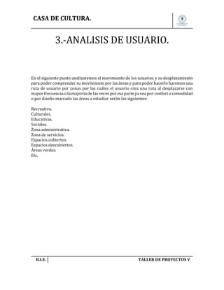 CASA DE CULTURA.

3.-ANALISIS DE USUARIO.

En el siguiente punto analizaremos el movimiento de los usuarios y su desplazamiento
para poder comprender su movimiento por las áreas y para poder hacerlo haremos una
ruta de usuario por zonas por las cuáles el usuario crea una ruta al desplazarse con
mayor frecuencia o la mayoría de las veces por esa parte ya sea por confort o comodidad
o por diseño marcado las áreas a estudiar serán las siguientes:
Recreativa.
Culturales.
Educativas.
Sociales.
Zona administrativa.
Zona de servicios.
Espacios cubiertos.
Espacios descubiertos.
Áreas verdes.
Etc.

B.I.E.

TALLER DE PROYECTOS V.

 