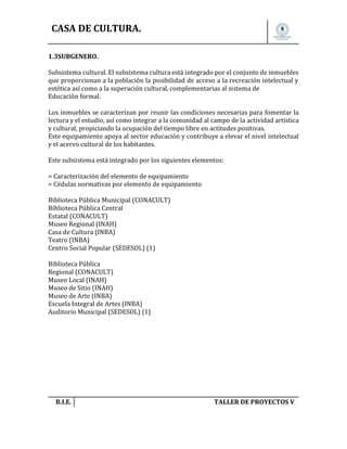 CASA DE CULTURA.
1.3SUBGENERO.
Subsistema cultural. El subsistema cultura está integrado por el conjunto de inmuebles
que proporcionan a la población la posibilidad de acceso a la recreación intelectual y
estética así como a la superación cultural, complementarias al sistema de
Educación formal.
Los inmuebles se caracterizan por reunir las condiciones necesarias para fomentar la
lectura y el estudio, así como integrar a la comunidad al campo de la actividad artística
y cultural, propiciando la ocupación del tiempo libre en actitudes positivas.
Este equipamiento apoya al sector educación y contribuye a elevar el nivel intelectual
y el acervo cultural de los habitantes.
Este subsistema está integrado por los siguientes elementos:
= Caracterización del elemento de equipamiento
= Cédulas normativas por elemento de equipamiento
Biblioteca Pública Municipal (CONACULT)
Biblioteca Pública Central
Estatal (CONACULT)
Museo Regional (INAH)
Casa de Cultura (INBA)
Teatro (INBA)
Centro Social Popular (SEDESOL) (1)
Biblioteca Pública
Regional (CONACULT)
Museo Local (INAH)
Museo de Sitio (INAH)
Museo de Arte (INBA)
Escuela Integral de Artes (INBA)
Auditorio Municipal (SEDESOL) (1)

B.I.E.

TALLER DE PROYECTOS V.

 