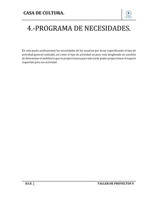 CASA DE CULTURA.

4.-PROGRAMA DE NECESIDADES.
En este punto analizaremos las necesidades de los usuarios por áreas especificando el tipo de
actividad general realizada, así como el tipo de actividad un poco más desglosada en cuestión
de determinar el mobiliario que se proporcionara para más tarde poder proporcionar el espacio
requerido para esa actividad.

B.I.E.

TALLER DE PROYECTOS V.

 