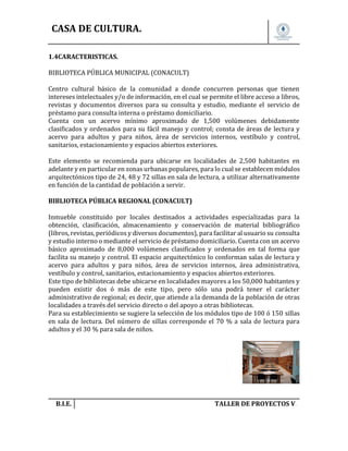 CASA DE CULTURA.
1.4CARACTERISTICAS.
BIBLIOTECA PÚBLICA MUNICIPAL (CONACULT)
Centro cultural básico de la comunidad a donde concurren personas que tienen
intereses intelectuales y/o de información, en el cual se permite el libre acceso a libros,
revistas y documentos diversos para su consulta y estudio, mediante el servicio de
préstamo para consulta interna o préstamo domiciliario.
Cuenta con un acervo mínimo aproximado de 1,500 volúmenes debidamente
clasificados y ordenados para su fácil manejo y control; consta de áreas de lectura y
acervo para adultos y para niños, área de servicios internos, vestíbulo y control,
sanitarios, estacionamiento y espacios abiertos exteriores.
Este elemento se recomienda para ubicarse en localidades de 2,500 habitantes en
adelante y en particular en zonas urbanas populares, para lo cual se establecen módulos
arquitectónicos tipo de 24, 48 y 72 sillas en sala de lectura, a utilizar alternativamente
en función de la cantidad de población a servir.
BIBLIOTECA PÚBLICA REGIONAL (CONACULT)
Inmueble constituido por locales destinados a actividades especializadas para la
obtención, clasificación, almacenamiento y conservación de material bibliográfico
(libros, revistas, periódicos y diversos documentos), para facilitar al usuario su consulta
y estudio interno o mediante el servicio de préstamo domiciliario. Cuenta con un acervo
básico aproximado de 8,000 volúmenes clasificados y ordenados en tal forma que
facilita su manejo y control. El espacio arquitectónico lo conforman salas de lectura y
acervo para adultos y para niños, área de servicios internos, área administrativa,
vestíbulo y control, sanitarios, estacionamiento y espacios abiertos exteriores.
Este tipo de bibliotecas debe ubicarse en localidades mayores a los 50,000 habitantes y
pueden existir dos ó más de este tipo, pero sólo una podrá tener el carácter
administrativo de regional; es decir, que atiende a la demanda de la población de otras
localidades a través del servicio directo o del apoyo a otras bibliotecas.
Para su establecimiento se sugiere la selección de los módulos tipo de 100 ó 150 sillas
en sala de lectura. Del número de sillas corresponde el 70 % a sala de lectura para
adultos y el 30 % para sala de niños.

B.I.E.

TALLER DE PROYECTOS V.

 