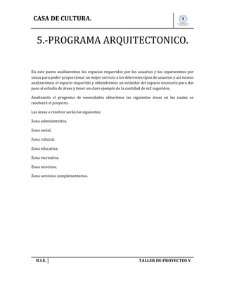 CASA DE CULTURA.

5.-PROGRAMA ARQUITECTONICO.
En este punto analizaremos los espacios requeridos por los usuarios y los separaremos por
zonas para poder proporcionar un mejor servicio a los diferentes tipos de usuarios y así mismo
analizaremos el espacio requerido y obtendremos un estándar del espacio necesario para dar
paso al estudio de áreas y tener un claro ejemplo de la cantidad de m2 sugeridos.
Analizando el programa de necesidades obtuvimos las siguientes áreas en las cuales se
resolverá el proyecto.
Las áreas a resolver serán las siguientes:
Zona administrativa.
Zona social.
Zona cultural.
Zona educativa.
Zona recreativa.
Zona servicios.
Zona servicios complementarios.

B.I.E.

TALLER DE PROYECTOS V.

 