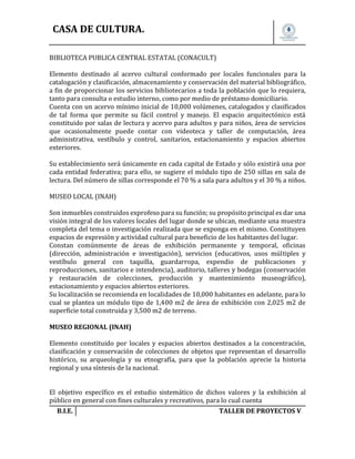 CASA DE CULTURA.
BIBLIOTECA PUBLICA CENTRAL ESTATAL (CONACULT)
Elemento destinado al acervo cultural conformado por locales funcionales para la
catalogación y clasificación, almacenamiento y conservación del material bibliográfico,
a fin de proporcionar los servicios bibliotecarios a toda la población que lo requiera,
tanto para consulta o estudio interno, como por medio de préstamo domiciliario.
Cuenta con un acervo mínimo inicial de 10,000 volúmenes, catalogados y clasificados
de tal forma que permite su fácil control y manejo. El espacio arquitectónico está
constituido por salas de lectura y acervo para adultos y para niños, área de servicios
que ocasionalmente puede contar con videoteca y taller de computación, área
administrativa, vestíbulo y control, sanitarios, estacionamiento y espacios abiertos
exteriores.
Su establecimiento será únicamente en cada capital de Estado y sólo existirá una por
cada entidad federativa; para ello, se sugiere el módulo tipo de 250 sillas en sala de
lectura. Del número de sillas corresponde el 70 % a sala para adultos y el 30 % a niños.
MUSEO LOCAL (INAH)
Son inmuebles construidos exprofeso para su función; su propósito principal es dar una
visión integral de los valores locales del lugar donde se ubican, mediante una muestra
completa del tema o investigación realizada que se exponga en el mismo. Constituyen
espacios de expresión y actividad cultural para beneficio de los habitantes del lugar.
Constan comúnmente de áreas de exhibición permanente y temporal, oficinas
(dirección, administración e investigación), servicios (educativos, usos múltiples y
vestíbulo general con taquilla, guardarropa, expendio de publicaciones y
reproducciones, sanitarios e intendencia), auditorio, talleres y bodegas (conservación
y restauración de colecciones, producción y mantenimiento museográfico),
estacionamiento y espacios abiertos exteriores.
Su localización se recomienda en localidades de 10,000 habitantes en adelante, para lo
cual se plantea un módulo tipo de 1,400 m2 de área de exhibición con 2,025 m2 de
superficie total construida y 3,500 m2 de terreno.
MUSEO REGIONAL (INAH)
Elemento constituido por locales y espacios abiertos destinados a la concentración,
clasificación y conservación de colecciones de objetos que representan el desarrollo
histórico, su arqueología y su etnografía, para que la población aprecie la historia
regional y una síntesis de la nacional.
El objetivo específico es el estudio sistemático de dichos valores y la exhibición al
público en general con fines culturales y recreativos, para lo cual cuenta
B.I.E.

TALLER DE PROYECTOS V.

 