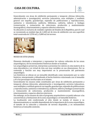CASA DE CULTURA.
Generalmente con áreas de exhibición permanente y temporal, oficinas (dirección,
administración e investigación), servicios (educativos, usos múltiples y vestíbulo
general con taquilla, guardarropa, expendio de publicaciones y reproducciones,
sanitarios e intendencia), auditorio, biblioteca, cafetería, talleres y bodegas
(conservación y restauración de colecciones, producción y mantenimiento
museográfico), estacionamiento y espacios abiertos exteriores.
Su ubicación es exclusiva de ciudades capitales de Estados de la República, para lo cual
se recomienda un módulo tipo de 2,400 m2 de área de exhibición con una superficie
total construida de 3,550 m2 y 5,000 m2 de terreno.

MUSEO DE SITIO (INAH)
Elemento destinado a interpretar y representar los valores culturales de las zonas
arqueológicas y de los monumentos históricos donde se localizan.
Los arqueológicos preservan, interpretan y presentan los valores en esta materia de la
zona descubierta y en virtud de ésta son muy variables en sus dimensiones. Por su
contenido y función son muy importantes en la preservación del patrimonio
arqueológico.
Los históricos se ubican en un inmueble identificado como monumento por su valor
histórico, interpretando y difundiendo el hecho histórico relacionado con el inmueble
y él o los personajes involucrados en el mismo.
Generalmente los museos están constituidos por áreas de exhibición permanente y
temporal, oficinas (dirección, administración e investigación), servicios (educativos,
usos múltiples y vestíbulo general con taquilla, guardarropa, expendio de publicaciones
y reproducciones, sanitarios e intendencia), auditorio, talleres y bodegas (conservación
y restauración de colecciones, producción y mantenimiento museográfico),
estacionamiento y espacios abiertos exteriores.
Sin embargo, en los museos de sitio el programa arquitectónico se podrá adecuar a las
características y limitaciones de la zona arqueológica o el inmueble histórico.
La localización está condicionada al sitio donde se instale, el museo y su
dimensionamiento es variable dependiendo de la importancia de la zona arqueológica,
el tamaño de la colección y extensión de terreno disponible, y en monumentos
históricos al inmueble existente.

B.I.E.

TALLER DE PROYECTOS V.

 