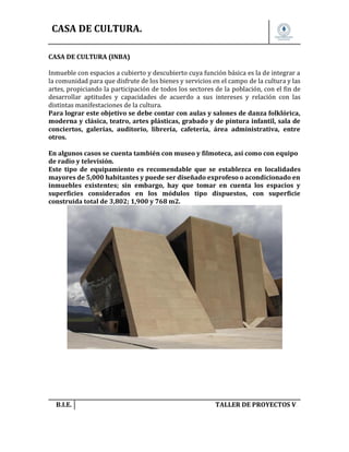 CASA DE CULTURA.
CASA DE CULTURA (INBA)
Inmueble con espacios a cubierto y descubierto cuya función básica es la de integrar a
la comunidad para que disfrute de los bienes y servicios en el campo de la cultura y las
artes, propiciando la participación de todos los sectores de la población, con el fin de
desarrollar aptitudes y capacidades de acuerdo a sus intereses y relación con las
distintas manifestaciones de la cultura.
Para lograr este objetivo se debe contar con aulas y salones de danza folklórica,
moderna y clásica, teatro, artes plásticas, grabado y de pintura infantil, sala de
conciertos, galerías, auditorio, librería, cafetería, área administrativa, entre
otros.
En algunos casos se cuenta también con museo y filmoteca, así como con equipo
de radio y televisión.
Este tipo de equipamiento es recomendable que se establezca en localidades
mayores de 5,000 habitantes y puede ser diseñado exprofeso o acondicionado en
inmuebles existentes; sin embargo, hay que tomar en cuenta los espacios y
superficies considerados en los módulos tipo dispuestos, con superficie
construida total de 3,802; 1,900 y 768 m2.

B.I.E.

TALLER DE PROYECTOS V.

 