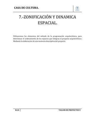 CASA DE CULTURA.

7.-ZONIFICACIÓN Y DINAMICA
ESPACIAL.
Utilizaremos los elementos del método de la programación arquitectónica, para
determinar el ordenamiento de los espacios que integran el proyecto arquitectónico.
Mediante la elaboración de una memoria descriptiva del proyecto.

B.I.E.

TALLER DE PROYECTOS V.

 