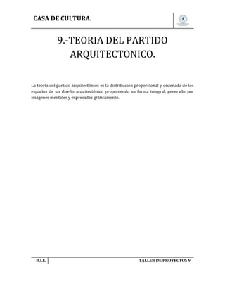 CASA DE CULTURA.

9.-TEORIA DEL PARTIDO
ARQUITECTONICO.
La teoría del partido arquitectónico es la distribución proporcional y ordenada de los
espacios de un diseño arquitectónico proponiendo su forma integral, generado por
imágenes mentales y expresadas gráficamente.

B.I.E.

TALLER DE PROYECTOS V.

 