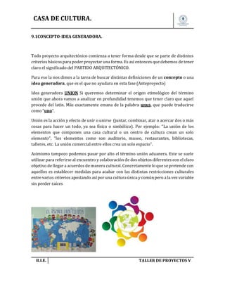 CASA DE CULTURA.
9.1CONCEPTO-IDEA GENERADORA.

Todo proyecto arquitectónico comienza a tener forma desde que se parte de distintos
criterios básicos para poder proyectar una forma. Es así entonces que debemos de tener
claro el significado del PARTIDO ARQUITECTÓNICO.
Para eso la nos dimos a la tarea de buscar distintas definiciones de un concepto o una
idea generadora, que es el que no ayudara en esta fase (Anteproyecto)
Idea generadora UNION Si queremos determinar el origen etimológico del término
unión que ahora vamos a analizar en profundidad tenemos que tener claro que aquel
procede del latín. Más exactamente emana de la palabra unus, que puede traducirse
como “uno”.
Unión es la acción y efecto de unir o unirse (juntar, combinar, atar o acercar dos o más
cosas para hacer un todo, ya sea físico o simbólico). Por ejemplo: “La unión de los
elementos que componen una casa cultural o un centro de cultura crean un solo
elemento”, “los elementos como son auditorio, museo, restaurantes, bibliotecas,
talleres, etc. La unión comercial entre ellos crea un solo espacio”.
Asimismo tampoco podemos pasar por alto el término unión aduanera. Este se suele
utilizar para referirse al encuentro y colaboración de dos objetos diferentes con el claro
objetivo de llegar a acuerdos de manera cultural. Concretamente lo que se pretende con
aquellos es establecer medidas para acabar con las distintas restricciones culturales
entre varios criterios apostando así por una cultura única y común pero a la vez variable
sin perder raíces

B.I.E.

TALLER DE PROYECTOS V.

 