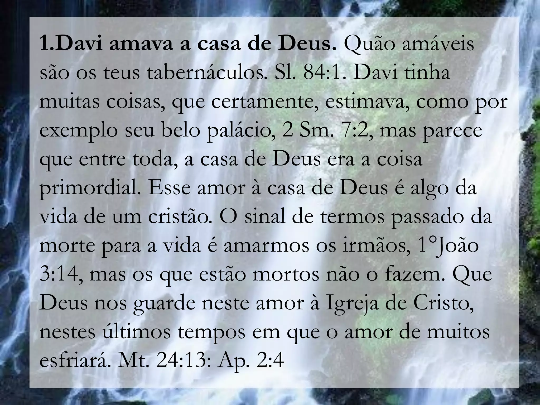 1.Davi amava a casa de Deus. Quão amáveis
são os teus tabernáculos. Sl. 84:1. Davi tinha
muitas coisas, que certamente, estimava, como por
exemplo seu belo palácio, 2 Sm. 7:2, mas parece
que entre toda, a casa de Deus era a coisa
primordial. Esse amor à casa de Deus é algo da
vida de um cristão. O sinal de termos passado da
morte para a vida é amarmos os irmãos, 1°João
3:14, mas os que estão mortos não o fazem. Que
Deus nos guarde neste amor à Igreja de Cristo,
nestes últimos tempos em que o amor de muitos
esfriará. Mt. 24:13: Ap. 2:4