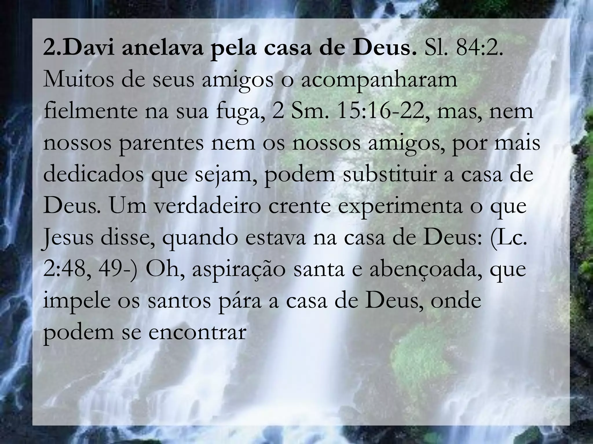 2.Davi anelava pela casa de Deus. Sl. 84:2.
Muitos de seus amigos o acompanharam
fielmente na sua fuga, 2 Sm. 15:16-22, mas, nem
nossos parentes nem os nossos amigos, por mais
dedicados que sejam, podem substituir a casa de
Deus. Um verdadeiro crente experimenta o que
Jesus disse, quando estava na casa de Deus: (Lc.
2:48, 49-) Oh, aspiração santa e abençoada, que
impele os santos pára a casa de Deus, onde
podem se encontrar