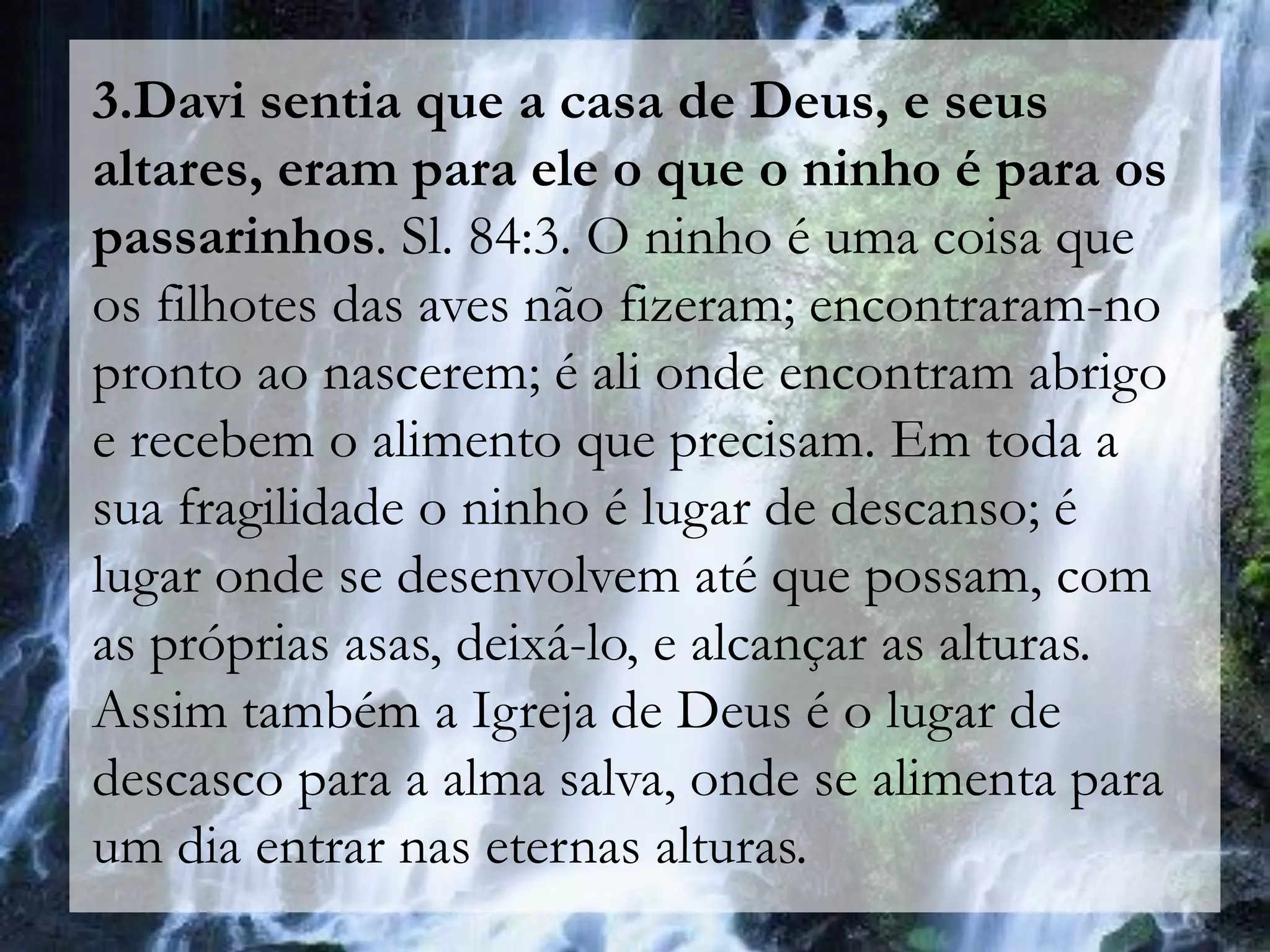 3.Davi sentia que a casa de Deus, e seus
altares, eram para ele o que o ninho é para os
passarinhos. Sl. 84:3. O ninho é uma coisa que
os filhotes das aves não fizeram; encontraram-no
pronto ao nascerem; é ali onde encontram abrigo
e recebem o alimento que precisam. Em toda a
sua fragilidade o ninho é lugar de descanso; é
lugar onde se desenvolvem até que possam, com
as próprias asas, deixá-lo, e alcançar as alturas.
Assim também a Igreja de Deus é o lugar de
descasco para a alma salva, onde se alimenta para
um dia entrar nas eternas alturas.