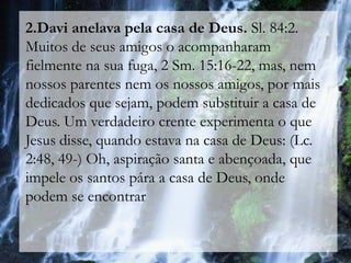 2.Davi anelava pela casa de Deus. Sl. 84:2.
Muitos de seus amigos o acompanharam
fielmente na sua fuga, 2 Sm. 15:16-22, mas, nem
nossos parentes nem os nossos amigos, por mais
dedicados que sejam, podem substituir a casa de
Deus. Um verdadeiro crente experimenta o que
Jesus disse, quando estava na casa de Deus: (Lc.
2:48, 49-) Oh, aspiração santa e abençoada, que
impele os santos pára a casa de Deus, onde
podem se encontrar
 